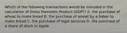 Which of the following transactions would be included in the calculation of Gross Domestic Product​ (GDP)? A. the purchase of wheat to make bread B. the purchase of wheat by a baker to make bread C. the purchase of legal services D. the purchase of a share of stock in Apple