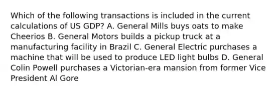 Which of the following transactions is included in the current calculations of US GDP? A. General Mills buys oats to make Cheerios B. General Motors builds a pickup truck at a manufacturing facility in Brazil C. General Electric purchases a machine that will be used to produce LED light bulbs D. General Colin Powell purchases a​ Victorian-era mansion from former Vice President Al Gore