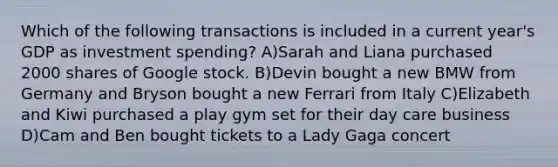 Which of the following transactions is included in a current year's GDP as investment spending? A)Sarah and Liana purchased 2000 shares of Google stock. B)Devin bought a new BMW from Germany and Bryson bought a new Ferrari from Italy C)Elizabeth and Kiwi purchased a play gym set for their day care business D)Cam and Ben bought tickets to a Lady Gaga concert