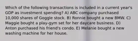 Which of the following transactions is included in a current year's GDP as investment spending? A) ABC company purchased 10,000 shares of Goggle stock. B) Ronnie bought a new BMW. C) Maggie bought a play-gym set for her daycare business. D) Anton purchased his friend's condo. E) Melanie bought a new washing machine for her house.