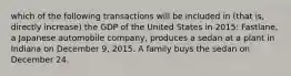 which of the following transactions will be included in (that is, directly increase) the GDP of the United States in 2015: Fastlane, a Japanese automobile company, produces a sedan at a plant in Indiana on December 9, 2015. A family buys the sedan on December 24.