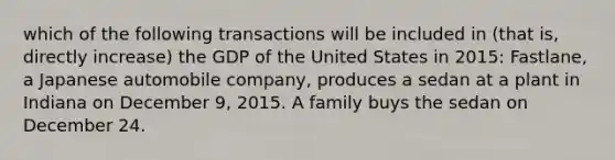 which of the following transactions will be included in (that is, directly increase) the GDP of the United States in 2015: Fastlane, a Japanese automobile company, produces a sedan at a plant in Indiana on December 9, 2015. A family buys the sedan on December 24.