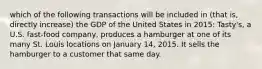 which of the following transactions will be included in (that is, directly increase) the GDP of the United States in 2015: Tasty's, a U.S. fast-food company, produces a hamburger at one of its many St. Louis locations on January 14, 2015. It sells the hamburger to a customer that same day.