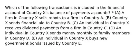 Which of the following transactions is included in the financial account of Country X's balance of payments accounts? * (A) A firm in Country X sells robots to a firm in Country A. (B) Country X sends financial aid to Country B. (C) An individual in Country X receives dividend payments from a firm in Country C. (D) An individual in Country X sends money monthly to family members in Country D. (E) An individual in Country X buys new government bonds issued by Country E.