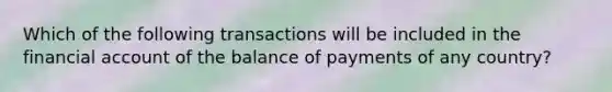 Which of the following transactions will be included in the financial account of the balance of payments of any country?