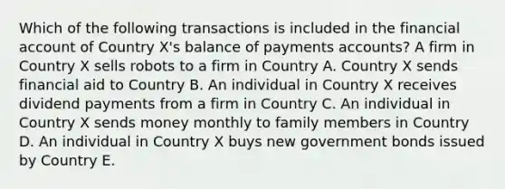 Which of the following transactions is included in the financial account of Country X's balance of payments accounts? A firm in Country X sells robots to a firm in Country A. Country X sends financial aid to Country B. An individual in Country X receives dividend payments from a firm in Country C. An individual in Country X sends money monthly to family members in Country D. An individual in Country X buys new government bonds issued by Country E.