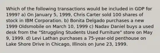 Which of the following transactions would be included in GDP for 1999? a) On January 5, 1999, Chris Carter sold 100 shares of stock in IBM Corporation. b) Bonita Delgado purchases a new 1999 Oldsmobile on March 10, 1999 c) Nadav Daniel buys a used desk from the "Struggling Students Used Furniture" store on May 9, 1999. d) Levi Lathan purchases a 75-year-old penthouse on Lake Shore Drive in Chicago, Illinois on June 23, 1999.