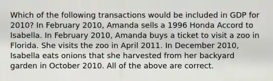 Which of the following transactions would be included in GDP for 2010? In February 2010, Amanda sells a 1996 Honda Accord to Isabella. In February 2010, Amanda buys a ticket to visit a zoo in Florida. She visits the zoo in April 2011. In December 2010, Isabella eats onions that she harvested from her backyard garden in October 2010. All of the above are correct.