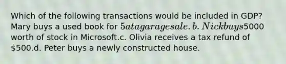 Which of the following transactions would be included in GDP? Mary buys a used book for 5 at a garage sale.b. Nick buys5000 worth of stock in Microsoft.c. Olivia receives a tax refund of 500.d. Peter buys a newly constructed house.