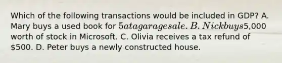 Which of the following transactions would be included in GDP? A. Mary buys a used book for 5 at a garage sale. B. Nick buys5,000 worth of stock in Microsoft. C. Olivia receives a tax refund of 500. D. Peter buys a newly constructed house.