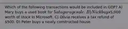 Which of the following transactions would be included in GDP? A) Mary buys a used book for 5 at a garage sale. B) Nick buys5,000 worth of stock in Microsoft. C) Olivia receives a tax refund of 500. D) Peter buys a newly constructed house.