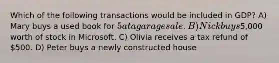 Which of the following transactions would be included in GDP? A) Mary buys a used book for 5 at a garage sale. B) Nick buys5,000 worth of stock in Microsoft. C) Olivia receives a tax refund of 500. D) Peter buys a newly constructed house