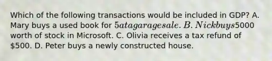 Which of the following transactions would be included in GDP? A. Mary buys a used book for 5 at a garage sale. B. Nick buys5000 worth of stock in Microsoft. C. Olivia receives a tax refund of 500. D. Peter buys a newly constructed house.