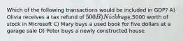 Which of the following transactions would be included in GDP? A) Olivia receives a tax refund of 500 B) Nick buys,5000 worth of stock in Microsoft C) Mary buys a used book for five dollars at a garage sale D) Peter buys a newly constructed house