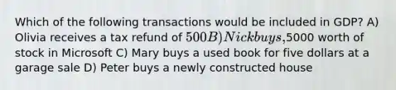 Which of the following transactions would be included in GDP? A) Olivia receives a tax refund of 500 B) Nick buys,5000 worth of stock in Microsoft C) Mary buys a used book for five dollars at a garage sale D) Peter buys a newly constructed house