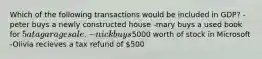 Which of the following transactions would be included in GDP? -peter buys a newly constructed house -mary buys a used book for 5 at a garage sale. -nick buys5000 worth of stock in Microsoft -Olivia recieves a tax refund of 500