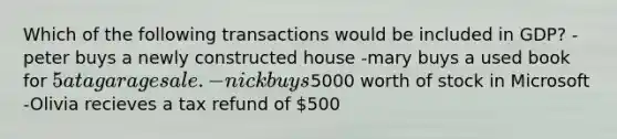 Which of the following transactions would be included in GDP? -peter buys a newly constructed house -mary buys a used book for 5 at a garage sale. -nick buys5000 worth of stock in Microsoft -Olivia recieves a tax refund of 500