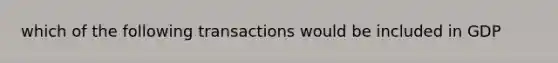 which of the following transactions would be included in GDP