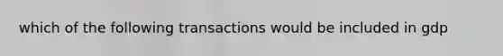 which of the following transactions would be included in gdp