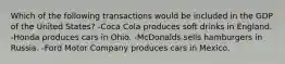 Which of the following transactions would be included in the GDP of the United States? -Coca Cola produces soft drinks in England. -Honda produces cars in Ohio. -McDonalds sells hamburgers in Russia. -Ford Motor Company produces cars in Mexico.