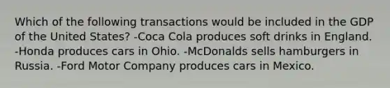 Which of the following transactions would be included in the GDP of the United States? -Coca Cola produces soft drinks in England. -Honda produces cars in Ohio. -McDonalds sells hamburgers in Russia. -Ford Motor Company produces cars in Mexico.