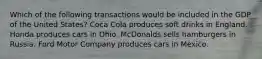 Which of the following transactions would be included in the GDP of the United States? Coca Cola produces soft drinks in England. Honda produces cars in Ohio. McDonalds sells hamburgers in Russia. Ford Motor Company produces cars in Mexico.