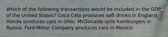 Which of the following transactions would be included in the GDP of the United States? Coca Cola produces soft drinks in England. Honda produces cars in Ohio. McDonalds sells hamburgers in Russia. Ford Motor Company produces cars in Mexico.