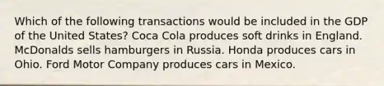 Which of the following transactions would be included in the GDP of the United States? Coca Cola produces soft drinks in England. McDonalds sells hamburgers in Russia. Honda produces cars in Ohio. Ford Motor Company produces cars in Mexico.