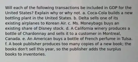 Will each of the following transactions be included in GDP for the United States? Explain why or why not. a. Coca-Cola builds a new bottling plant in the United States. b. Delta sells one of its existing airplanes to Korean Air. c. Ms. Moneybags buys an existing share of Disney stock. d. A California winery produces a bottle of Chardonnay and sells it to a customer in Montreal, Canada. e. An American buys a bottle of French perfume in Tulsa. f. A book publisher produces too many copies of a new book; the books don't sell this year, so the publisher adds the surplus books to inventories.