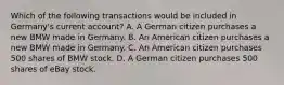 Which of the following transactions would be included in​ Germany's current​ account? A. A German citizen purchases a new BMW made in Germany. B. An American citizen purchases a new BMW made in Germany. C. An American citizen purchases 500 shares of BMW stock. D. A German citizen purchases 500 shares of eBay stock.