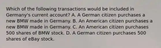 Which of the following transactions would be included in​ Germany's current​ account? A. A German citizen purchases a new BMW made in Germany. B. An American citizen purchases a new BMW made in Germany. C. An American citizen purchases 500 shares of BMW stock. D. A German citizen purchases 500 shares of eBay stock.