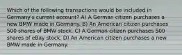 Which of the following transactions would be included in Germany's current account? A) A German citizen purchases a new BMW made in Germany. B) An American citizen purchases 500 shares of BMW stock. C) A German citizen purchases 500 shares of eBay stock. D) An American citizen purchases a new BMW made in Germany.