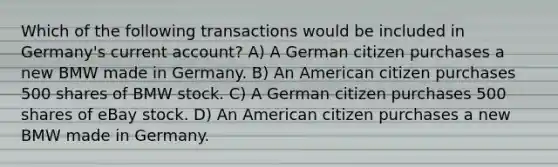 Which of the following transactions would be included in Germany's current account? A) A German citizen purchases a new BMW made in Germany. B) An American citizen purchases 500 shares of BMW stock. C) A German citizen purchases 500 shares of eBay stock. D) An American citizen purchases a new BMW made in Germany.