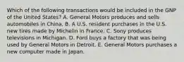 Which of the following transactions would be included in the GNP of the United States? A. General Motors produces and sells automobiles in China. B. A U.S. resident purchases in the U.S. new tires made by Michelin in France. C. Sony produces televisions in Michigan. D. Ford buys a factory that was being used by General Motors in Detroit. E. General Motors purchases a new computer made in Japan.