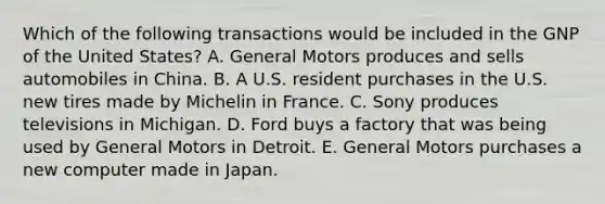 Which of the following transactions would be included in the GNP of the United States? A. General Motors produces and sells automobiles in China. B. A U.S. resident purchases in the U.S. new tires made by Michelin in France. C. Sony produces televisions in Michigan. D. Ford buys a factory that was being used by General Motors in Detroit. E. General Motors purchases a new computer made in Japan.