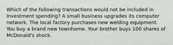 Which of the following transactions would not be included in Investment spending? A small business upgrades its computer network. The local factory purchases new welding equipment. You buy a brand new townhome. Your brother buys 100 shares of McDonald's shock.