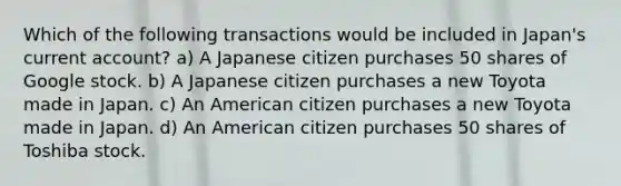 Which of the following transactions would be included in Japan's current account? a) A Japanese citizen purchases 50 shares of Google stock. b) A Japanese citizen purchases a new Toyota made in Japan. c) An American citizen purchases a new Toyota made in Japan. d) An American citizen purchases 50 shares of Toshiba stock.