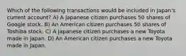 Which of the following transactions would be included in Japan's current account? A) A Japanese citizen purchases 50 shares of Google stock. B) An American citizen purchases 50 shares of Toshiba stock. C) A Japanese citizen purchases a new Toyota made in Japan. D) An American citizen purchases a new Toyota made in Japan.