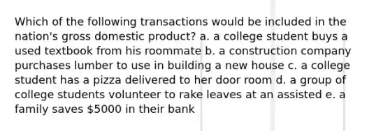 Which of the following transactions would be included in the nation's gross domestic product? a. a college student buys a used textbook from his roommate b. a construction company purchases lumber to use in building a new house c. a college student has a pizza delivered to her door room d. a group of college students volunteer to rake leaves at an assisted e. a family saves 5000 in their bank