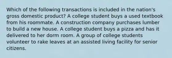 Which of the following transactions is included in the nation's gross domestic product? A college student buys a used textbook from his roommate. A construction company purchases lumber to build a new house. A college student buys a pizza and has it delivered to her dorm room. A group of college students volunteer to rake leaves at an assisted living facility for senior citizens.