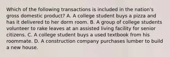 Which of the following transactions is included in the nation's gross domestic product? A. A college student buys a pizza and has it delivered to her dorm room. B. A group of college students volunteer to rake leaves at an assisted living facility for senior citizens. C. A college student buys a used textbook from his roommate. D. A construction company purchases lumber to build a new house.