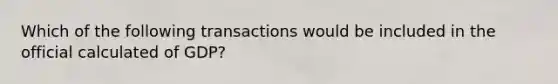 Which of the following transactions would be included in the official calculated of GDP?