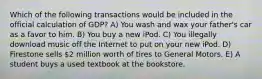 Which of the following transactions would be included in the official calculation of GDP? A) You wash and wax your father's car as a favor to him. B) You buy a new iPod. C) You illegally download music off the Internet to put on your new iPod. D) Firestone sells 2 million worth of tires to General Motors. E) A student buys a used textbook at the bookstore.