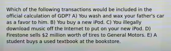 Which of the following transactions would be included in the official calculation of GDP? A) You wash and wax your father's car as a favor to him. B) You buy a new iPod. C) You illegally download music off the Internet to put on your new iPod. D) Firestone sells 2 million worth of tires to General Motors. E) A student buys a used textbook at the bookstore.