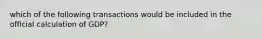 which of the following transactions would be included in the official calculation of GDP?