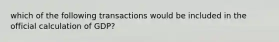 which of the following transactions would be included in the official calculation of GDP?