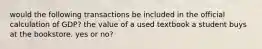 would the following transactions be included in the official calculation of GDP? the value of a used textbook a student buys at the bookstore. yes or no?