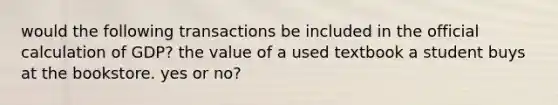 would the following transactions be included in the official calculation of GDP? the value of a used textbook a student buys at the bookstore. yes or no?