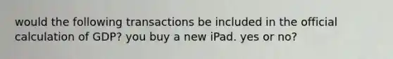 would the following transactions be included in the official calculation of GDP? you buy a new iPad. yes or no?