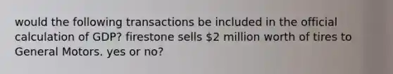 would the following transactions be included in the official calculation of GDP? firestone sells 2 million worth of tires to General Motors. yes or no?